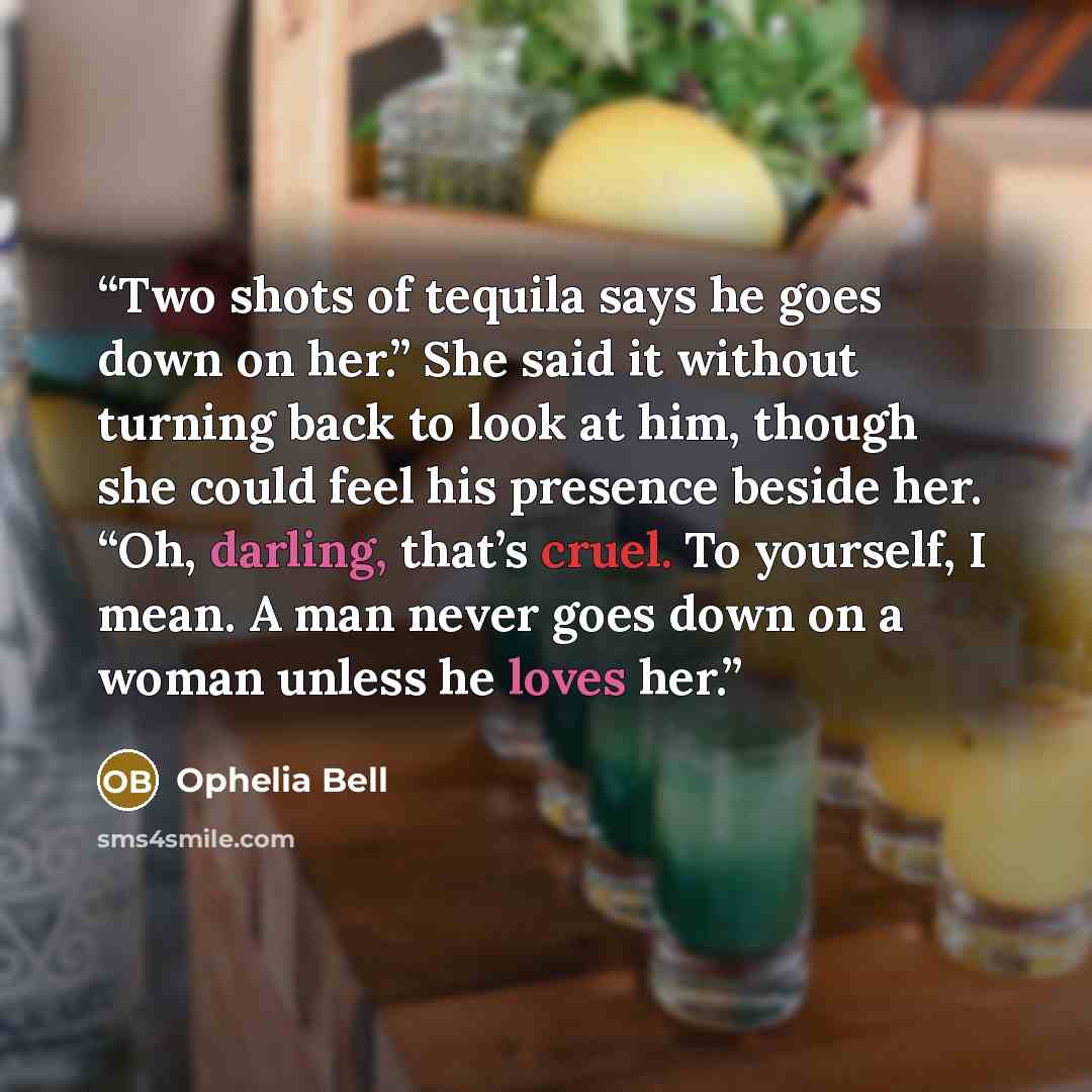 “Two shots of tequila says he goes down on her.” She said it without turning back to look at him, though she could feel his presence beside her. “Oh, darling, that’s cruel. To yourself, I mean. A man never goes down on a woman unless he loves her.” quote by Ophelia Bell