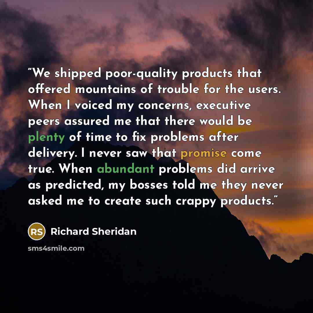 “We shipped poor-quality products that offered mountains of trouble for the users. When I voiced my concerns, executive peers assured me that there would be plenty of time to fix problems after delivery. I never saw that promise come true. When abundant problems did arrive as predicted, my bosses…” quote by Richard Sheridan