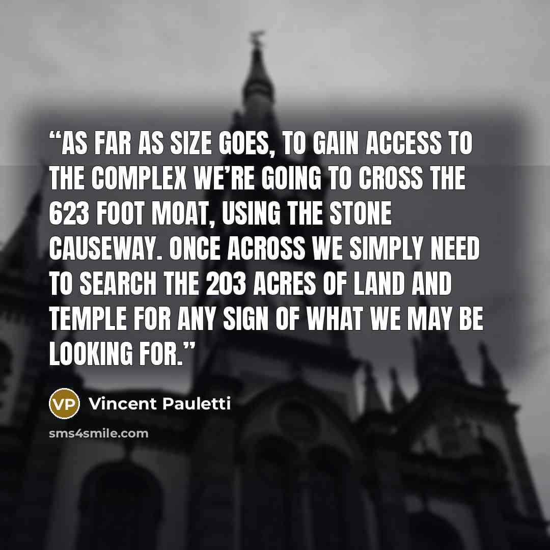 “As far as size goes, to gain access to the complex we’re going to cross the 623 foot moat, using the stone causeway. Once across we simply need to search the 203 acres of land and temple for any sign of what we may be looking for.” quote by Vincent Pauletti