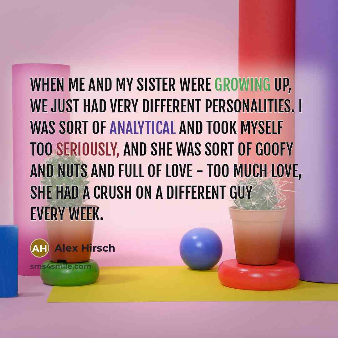 “When me and my sister were growing up, we just had very different personalities. I was sort of analytical and took myself too seriously, and she was sort of goofy and nuts and full of love - too much love, she had a crush on a different guy every week.” quote by Alex Hirsch