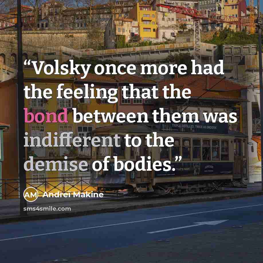 “Volsky once more had the feeling that the bond between them was indifferent to the demise of bodies.” quote by Andreï Makine