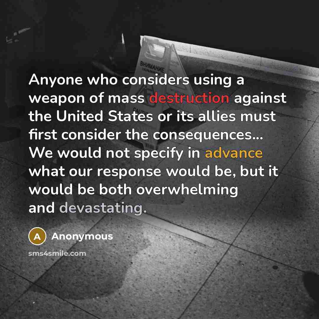 “Anyone who considers using a weapon of mass destruction against the United States or its allies must first consider the consequences... We would not specify in advance what our response would be, but it would be both overwhelming and devastating.” quote by Anonymous