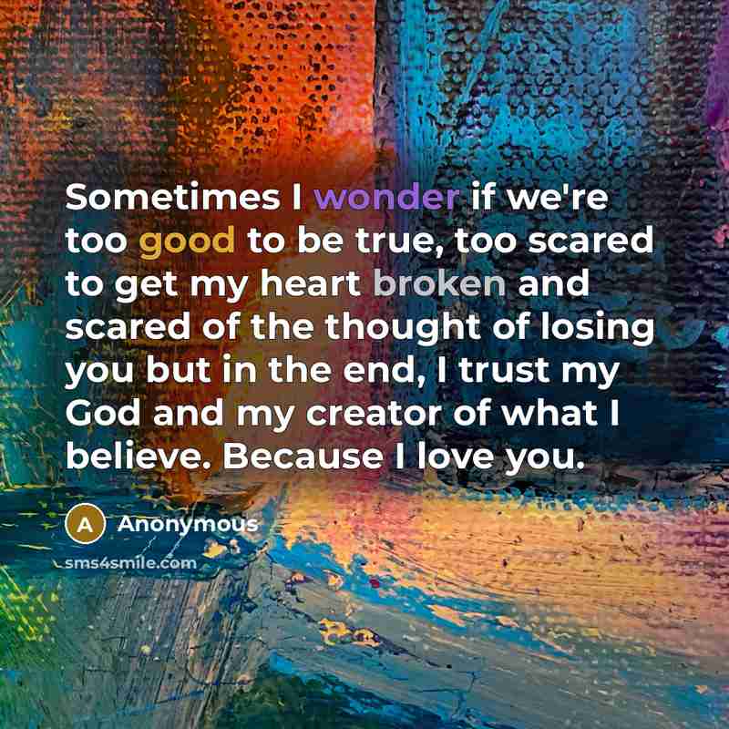 “Sometimes I wonder if we're too good to be true, too scared to get my heart broken and scared of the thought of losing you but in the end, I trust my God and my creator of what I believe. Because I love you.” quote by Anonymous