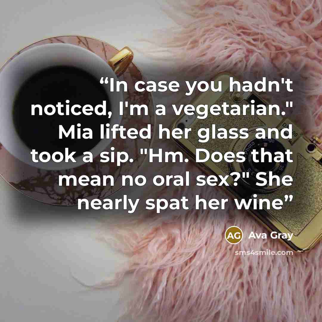 “In case you hadn't noticed, I'm a vegetarian." Mia lifted her glass and took a sip. "Hm. Does that mean no oral sex?" She nearly spat her wine” quote by Ava Gray