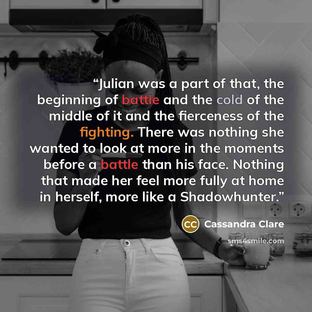 “Julian was a part of that, the beginning of battle and the cold of the middle of it and the fierceness of the fighting. There was nothing she wanted to look at more in the moments before a battle than his face. Nothing that made her feel more fully at home in herself, more like a Shadowhunter.” quote by Cassandra Clare