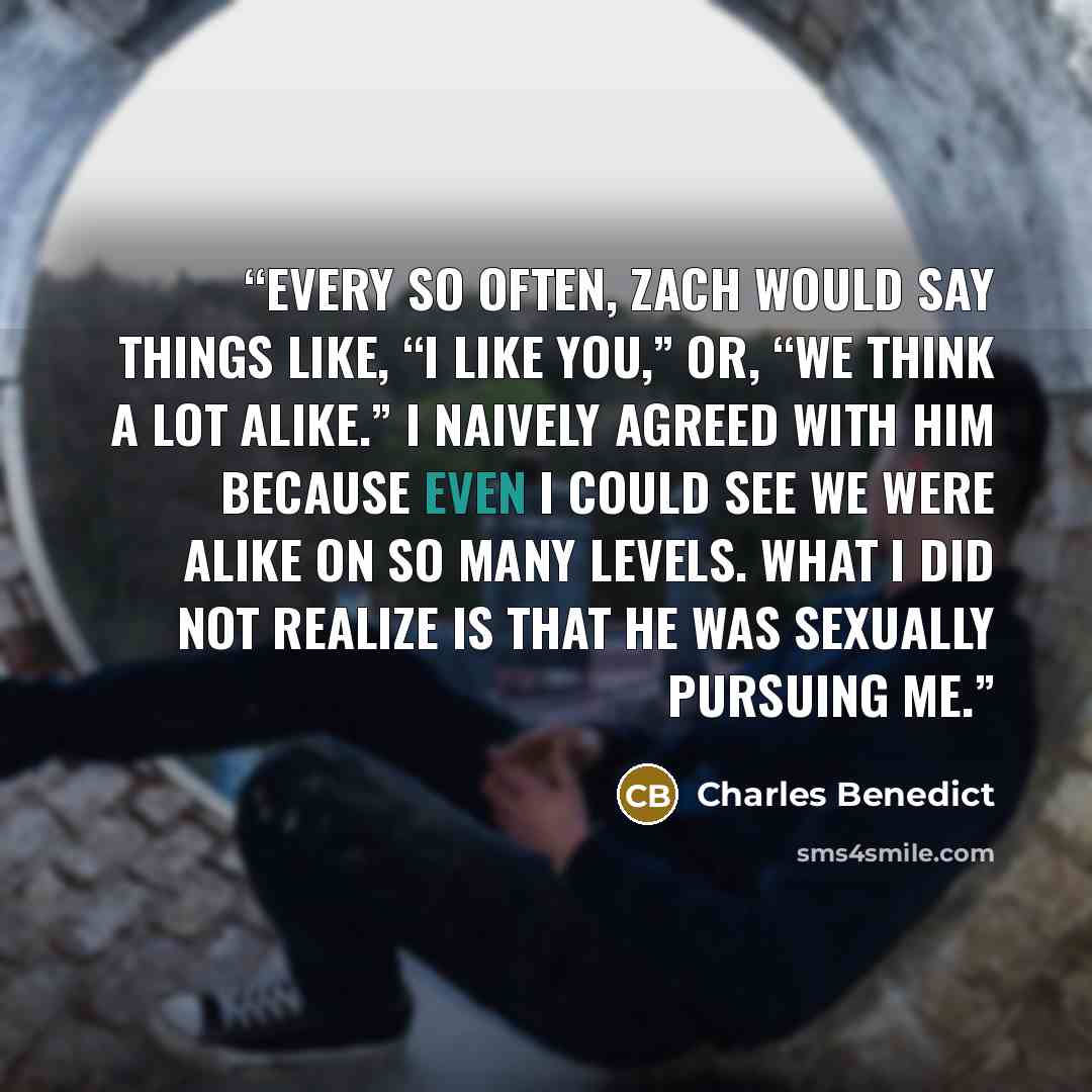 “Every so often, Zach would say things like, “I like you,” or, “We think a lot alike.” I naively agreed with him because even I could see we were alike on so many levels. What I did not realize is that he was sexually pursuing me.” quote by Charles Benedict