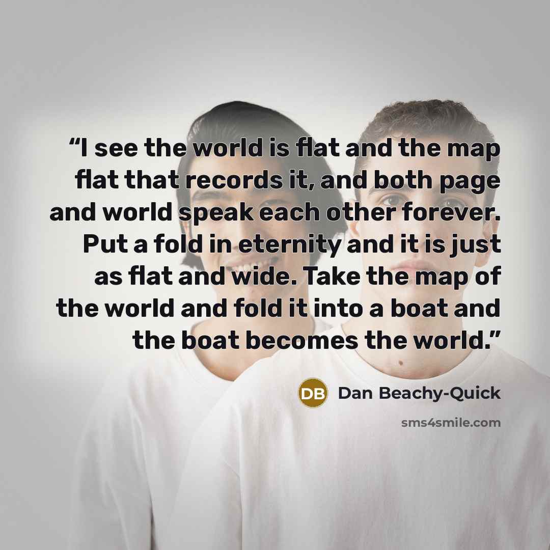 “I see the world is flat and the map flat that records it, and both page and world speak each other forever. Put a fold in eternity and it is just as flat and wide. Take the map of the world and fold it into a boat and the boat becomes the world.” quote by Dan Beachy-Quick