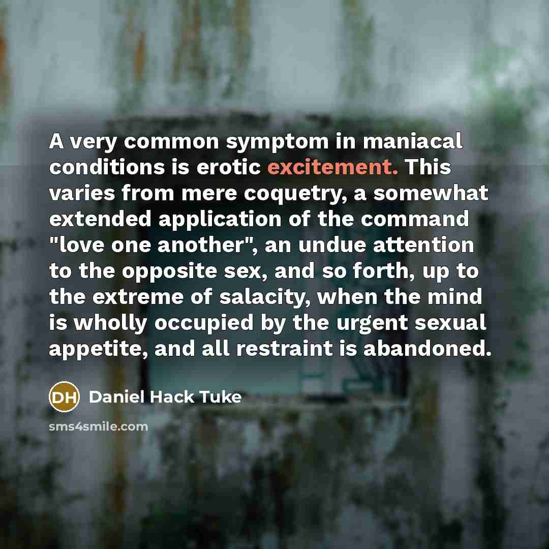 “A very common symptom in maniacal conditions is erotic excitement. This varies from mere coquetry, a somewhat extended application of the command "love one another", an undue attention to the opposite sex, and so forth, up to the extreme of salacity, when the mind is wholly occupied by the urgent…” quote by Daniel Hack Tuke