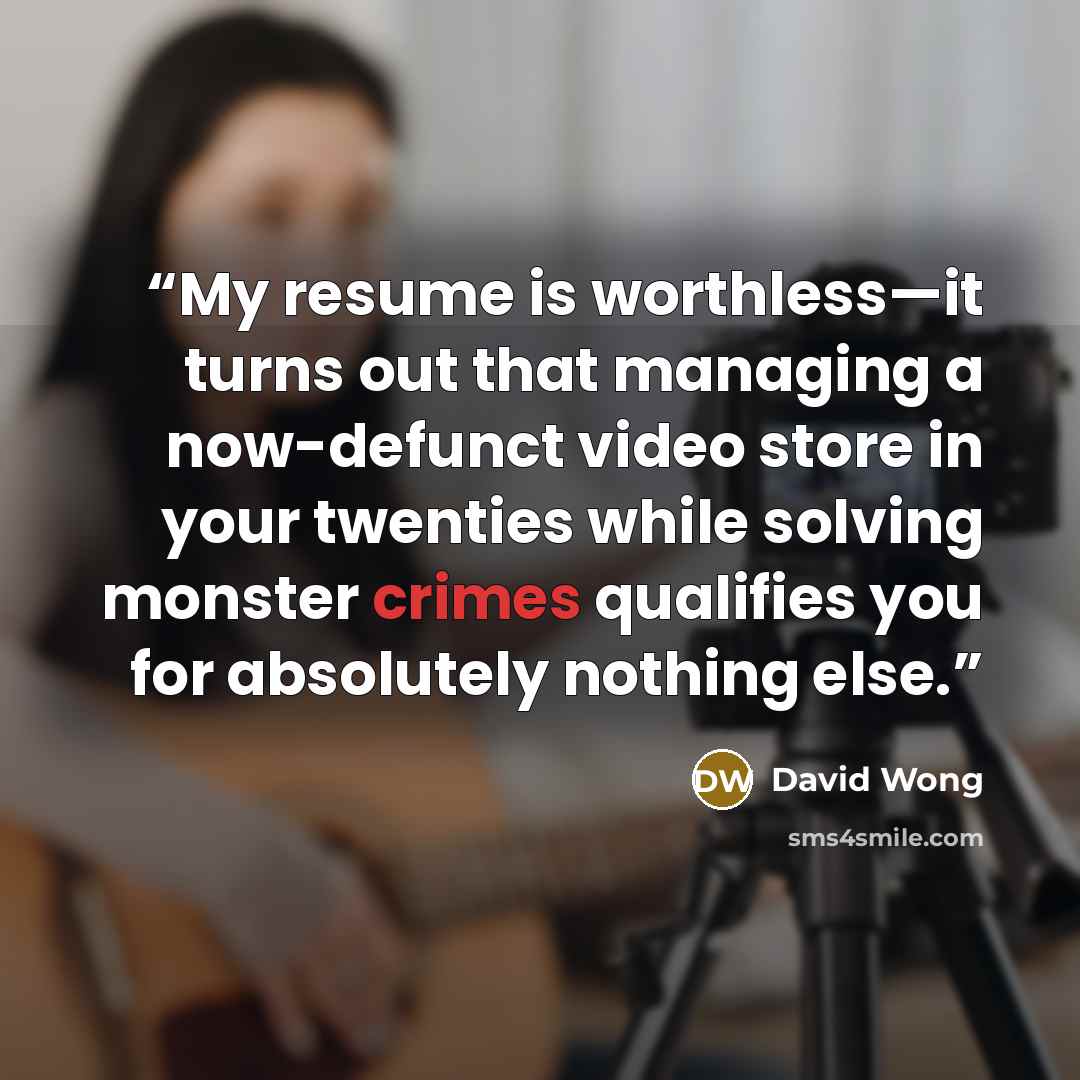 “My resume is worthless—it turns out that managing a now-defunct video store in your twenties while solving monster crimes qualifies you for absolutely nothing else.” quote by David Wong
