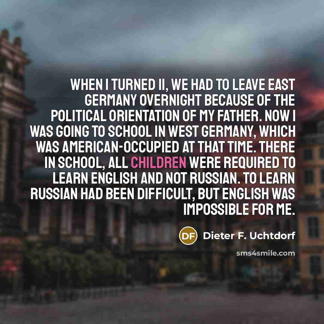 “When I turned 11, we had to leave East Germany overnight because of the political orientation of my father. Now I was going to school in West Germany, which was American-occupied at that time. There in school, all children were required to learn English and not Russian. To learn Russian had been…” quote by Dieter F. Uchtdorf