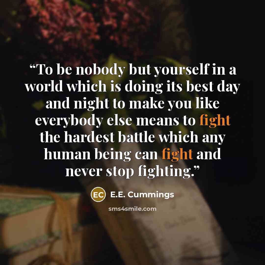 “To be nobody but yourself in a world which is doing its best day and night to make you like everybody else means to fight the hardest battle which any human being can fight and never stop fighting.” quote by E.E. Cummings