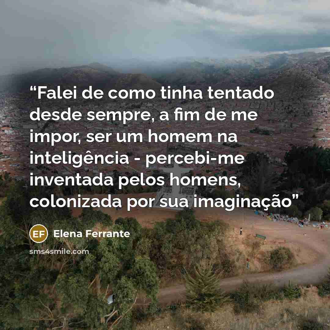 “Falei de como tinha tentado desde sempre, a fim de me impor, ser um homem na inteligência - percebi-me inventada pelos homens, colonizada por sua imaginação” quote by Elena Ferrante