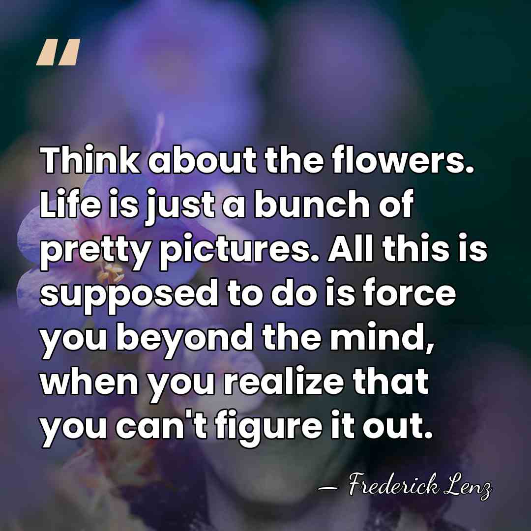Think about the flowers. Life is just a bunch of pretty pictures.&hellip; - Frederick Lenz