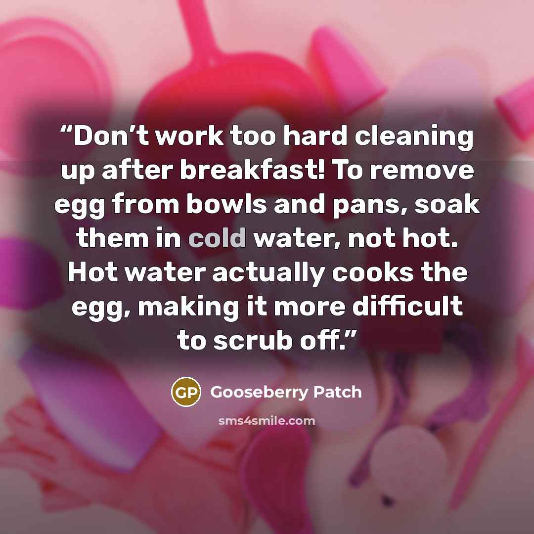 “Don’t work too hard cleaning up after breakfast! To remove egg from bowls and pans, soak them in cold water, not hot. Hot water actually cooks the egg, making it more difficult to scrub off.” quote by Gooseberry Patch
