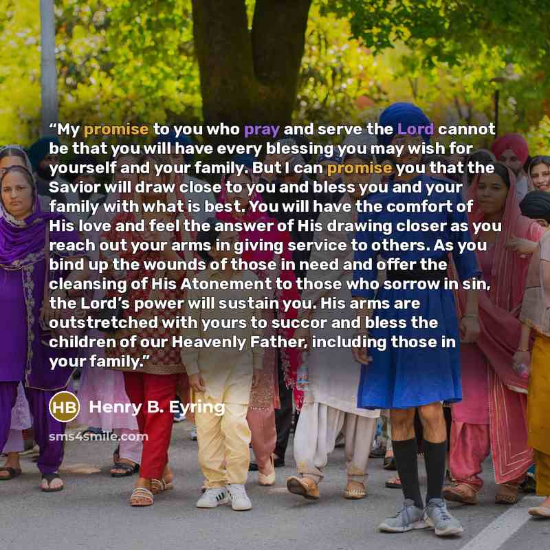 “My promise to you who pray and serve the Lord cannot be that you will have every blessing you may wish for yourself and your family. But I can promise you that the Savior will draw close to you and bless you and your family with what is best. You will have the comfort of His love and feel the…” quote by Henry B. Eyring
