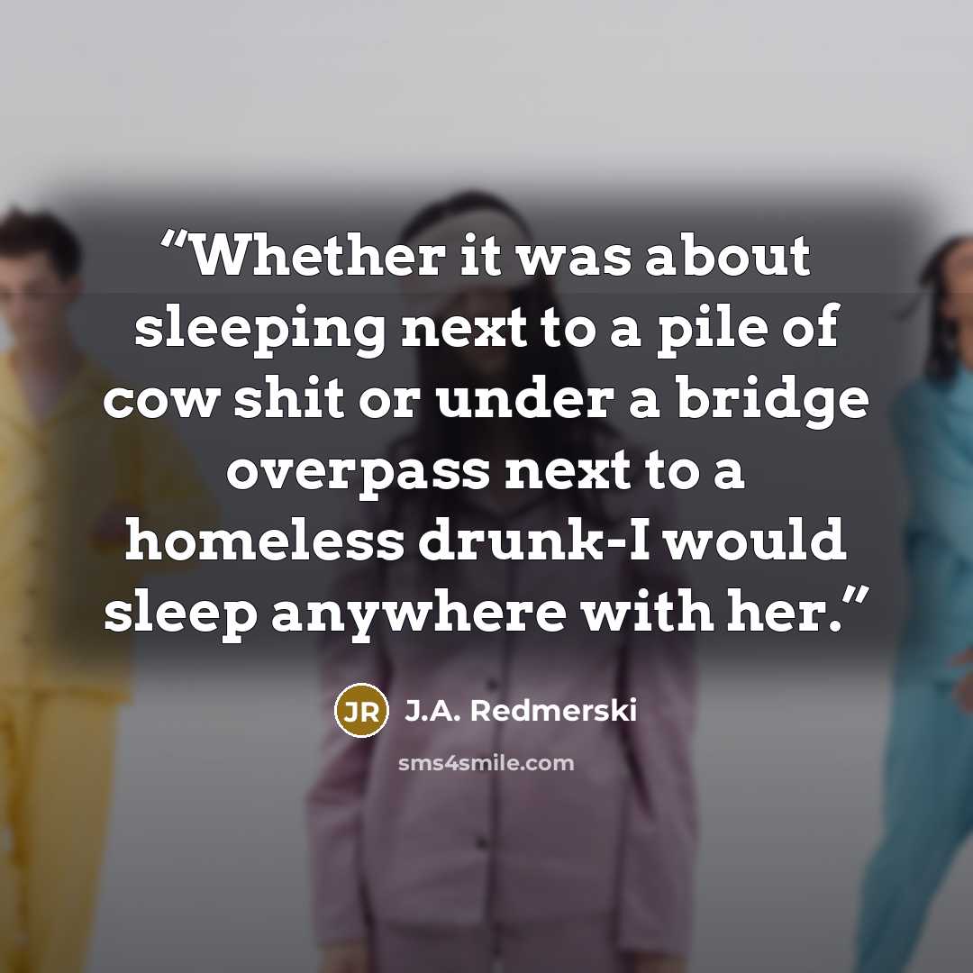 “Whether it was about sleeping next to a pile of cow shit or under a bridge overpass next to a homeless drunk-I would sleep anywhere with her.” quote by J.A. Redmerski