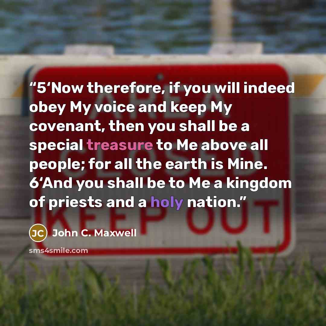 “5‘Now therefore, if you will indeed obey My voice and keep My covenant, then you shall be a special treasure to Me above all people; for all the earth is Mine. 6‘And you shall be to Me a kingdom of priests and a holy nation.” quote by John C. Maxwell