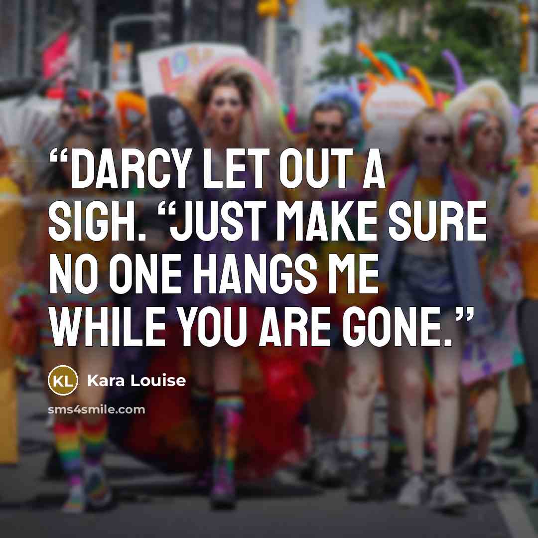 “Darcy let out a sigh. “Just make sure no one hangs me while you are gone.” quote by Kara Louise