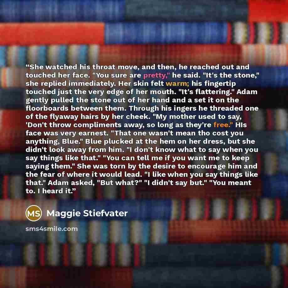 “She watched his throat move, and then, he reached out and touched her face. "You sure are pretty," he said. "It's the stone," she replied immediately. Her skin felt warm; his fingertip touched just the very edge of her mouth. "It's flattering." Adam gently pulled the stone out of her hand and a…” quote by Maggie Stiefvater