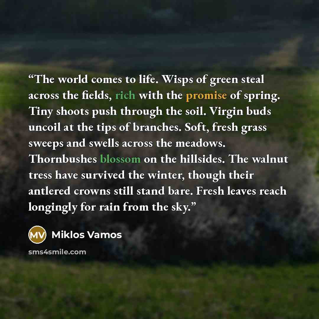 “The world comes to life. Wisps of green steal across the fields, rich with the promise of spring. Tiny shoots push through the soil. Virgin buds uncoil at the tips of branches. Soft, fresh grass sweeps and swells across the meadows. Thornbushes blossom on the hillsides. The walnut tress have…” quote by Miklos Vamos