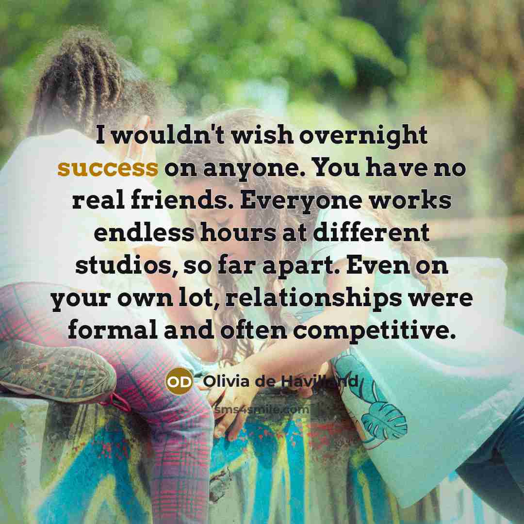 “I wouldn't wish overnight success on anyone. You have no real friends. Everyone works endless hours at different studios, so far apart. Even on your own lot, relationships were formal and often competitive.” quote by Olivia De Havilland