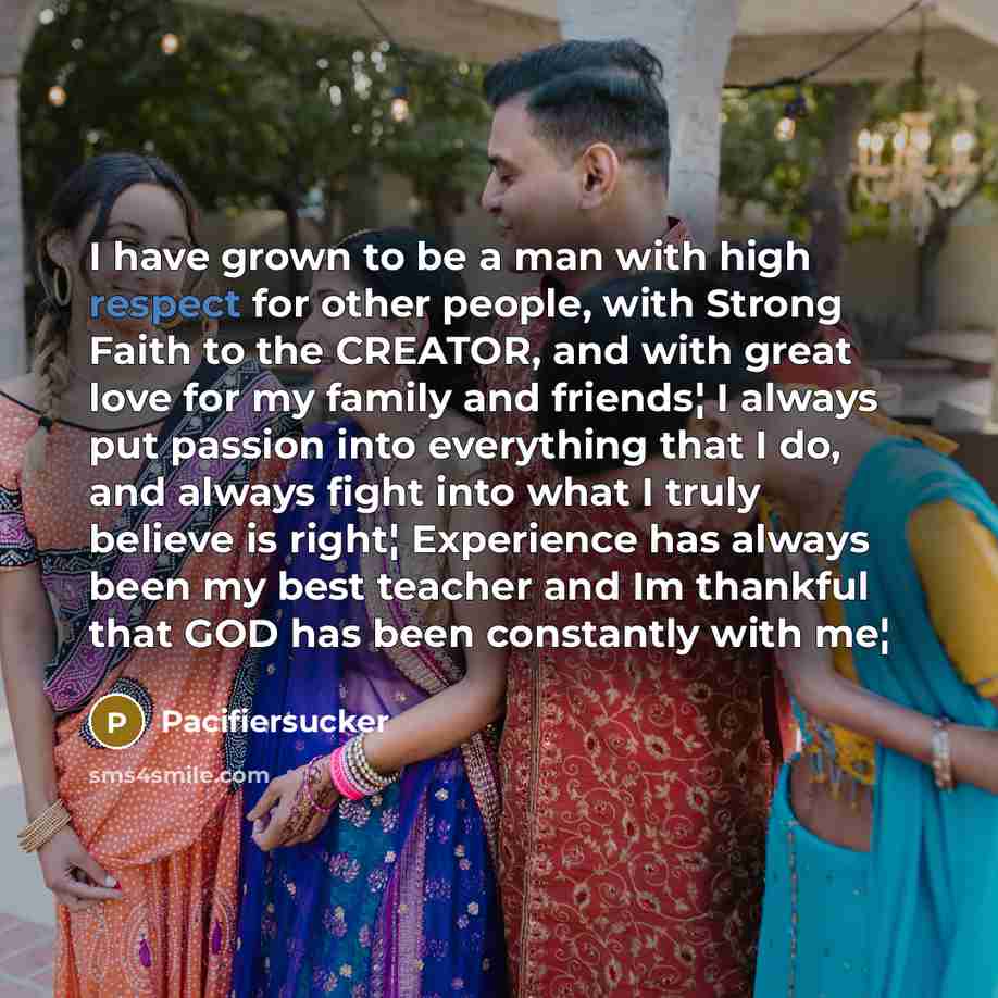 “I have grown to be a man with high respect for other people, with Strong Faith to the CREATOR, and with great love for my family and friends¦ I always put passion into everything that I do, and always fight into what I truly believe is right¦ Experience has always been my best teacher and Im…” quote by Pacifiersucker