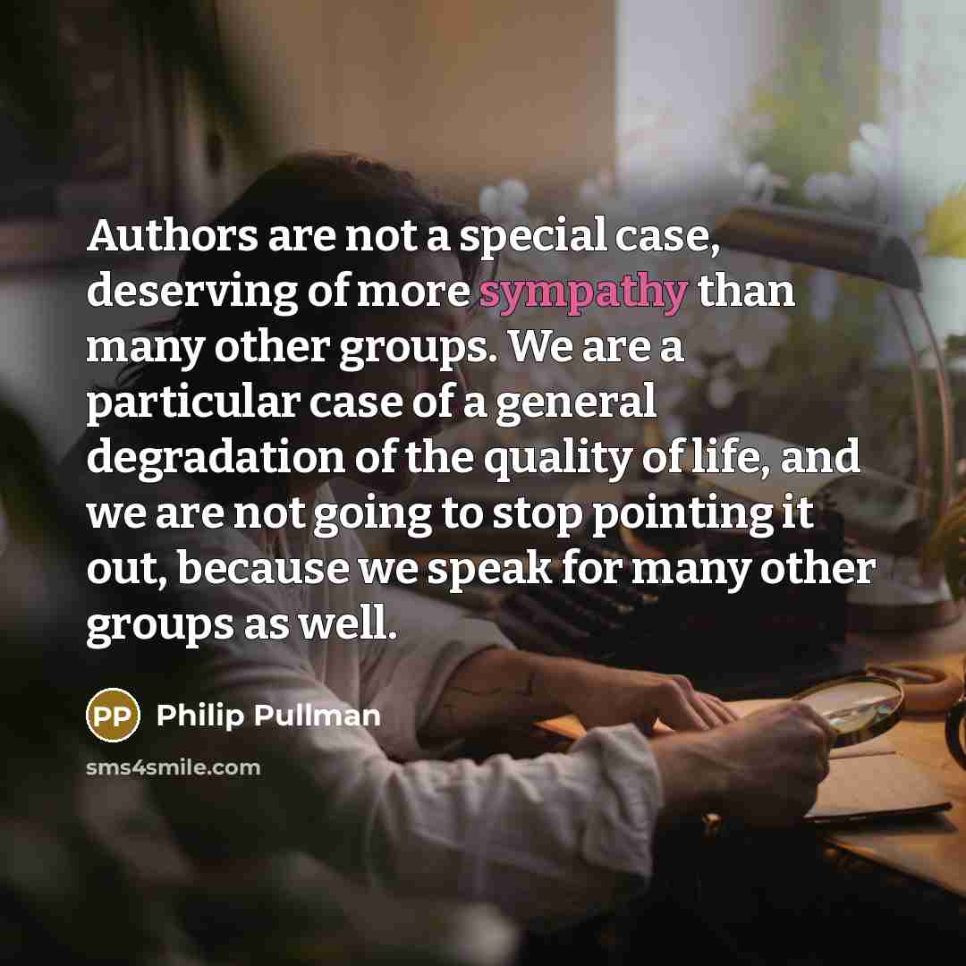 “Authors are not a special case, deserving of more sympathy than many other groups. We are a particular case of a general degradation of the quality of life, and we are not going to stop pointing it out, because we speak for many other groups as well.” quote by Philip Pullman