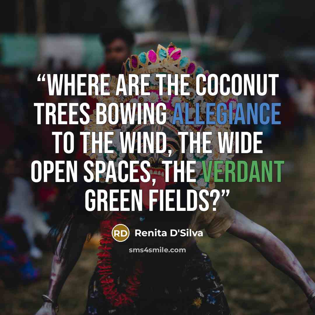 “Where are the coconut trees bowing allegiance to the wind, the wide open spaces, the verdant green fields?” quote by Renita D'Silva