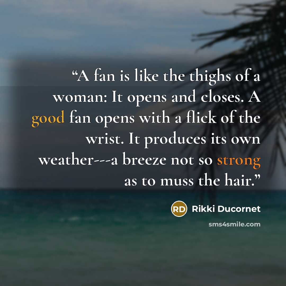“A fan is like the thighs of a woman: It opens and closes. A good fan opens with a flick of the wrist. It produces its own weather---a breeze not so strong as to muss the hair.” quote by Rikki Ducornet
