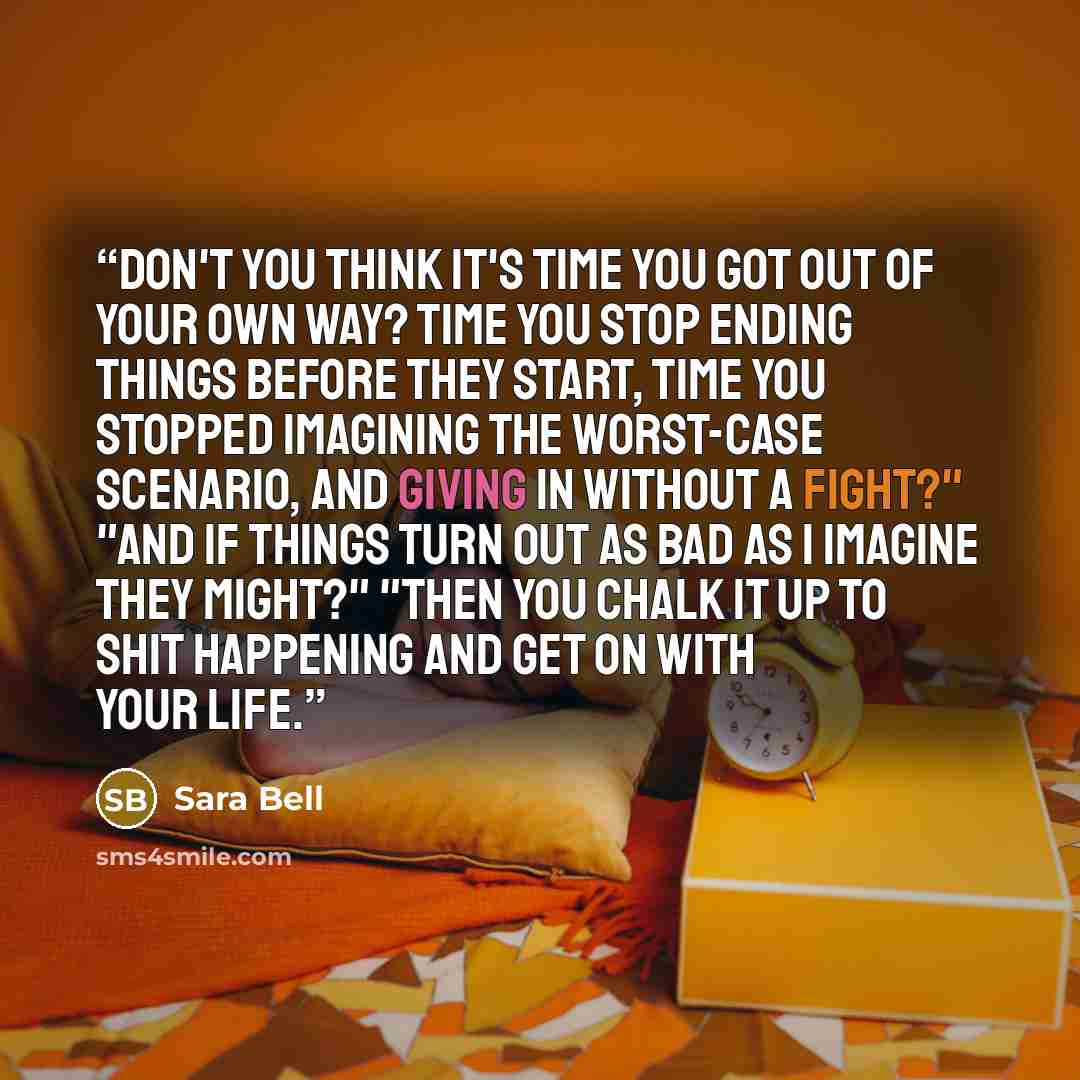 “Don't you think it's time you got out of your own way? Time you stop ending things before they start, time you stopped imagining the worst-case scenario, and giving in without a fight?" "And if things turn out as bad as I imagine they might?" "Then you chalk it up to shit happening and get on with…” quote by Sara Bell