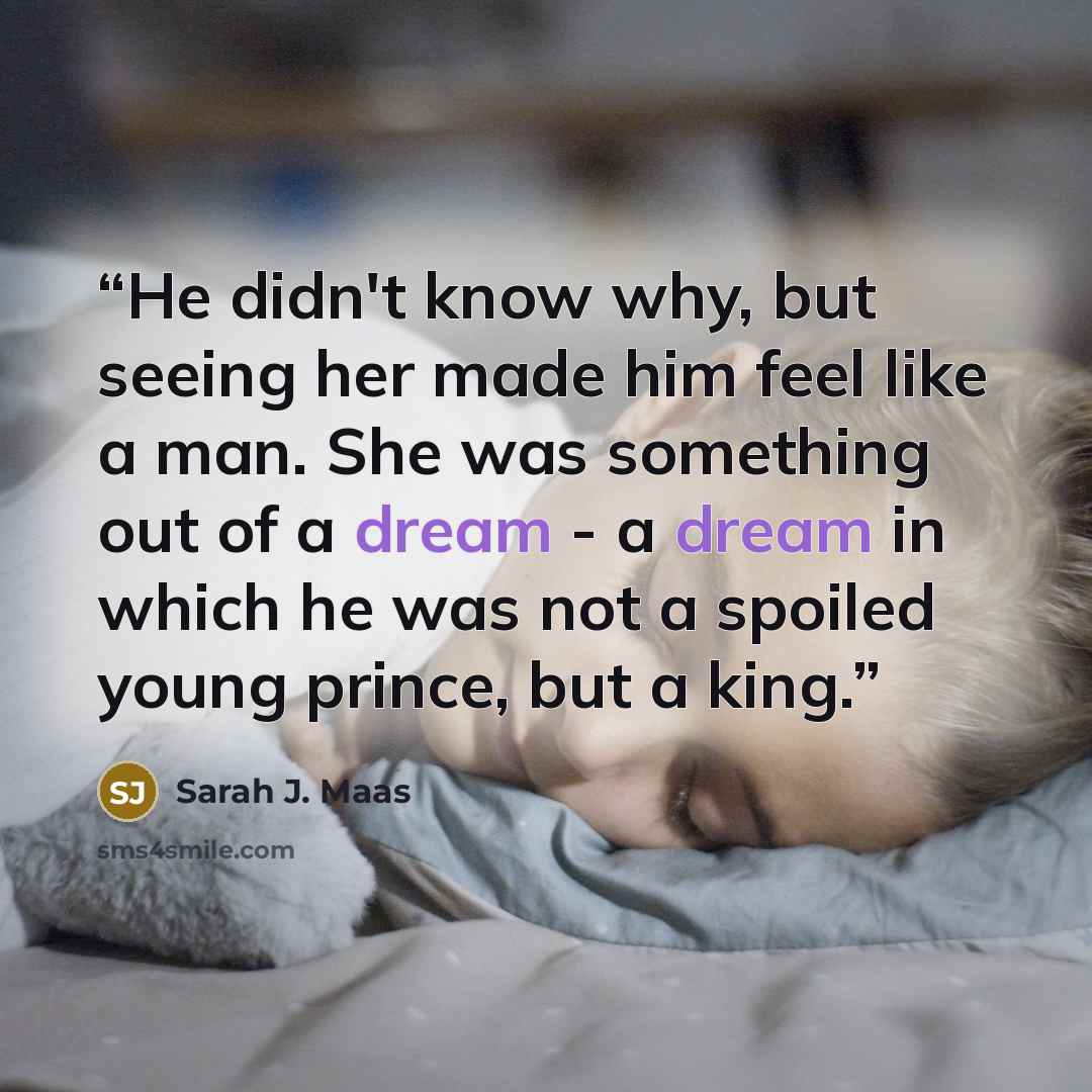“He didn't know why, but seeing her made him feel like a man. She was something out of a dream - a dream in which he was not a spoiled young prince, but a king.” quote by Sarah J. Maas