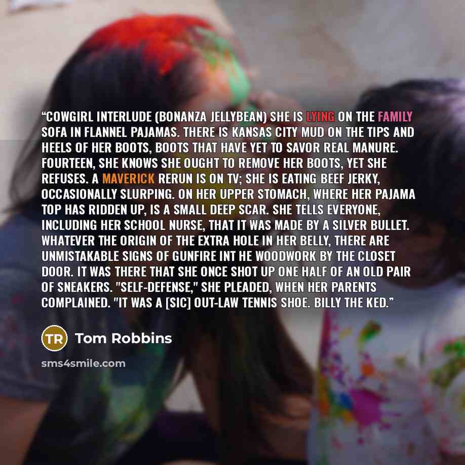 “Cowgirl Interlude (Bonanza Jellybean) She is lying on the family sofa in flannel pajamas. There is Kansas City mud on the tips and heels of her boots, boots that have yet to savor real manure. Fourteen, she knows she ought to remove her boots, yet she refuses. A Maverick rerun is on TV; she is…” quote by Tom Robbins