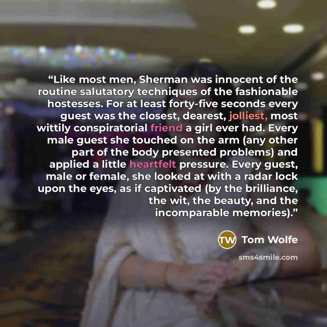 “Like most men, Sherman was innocent of the routine salutatory techniques of the fashionable hostesses. For at least forty-five seconds every guest was the closest, dearest, jolliest, most wittily conspiratorial friend a girl ever had. Every male guest she touched on the arm (any other part of the…” quote by Tom Wolfe