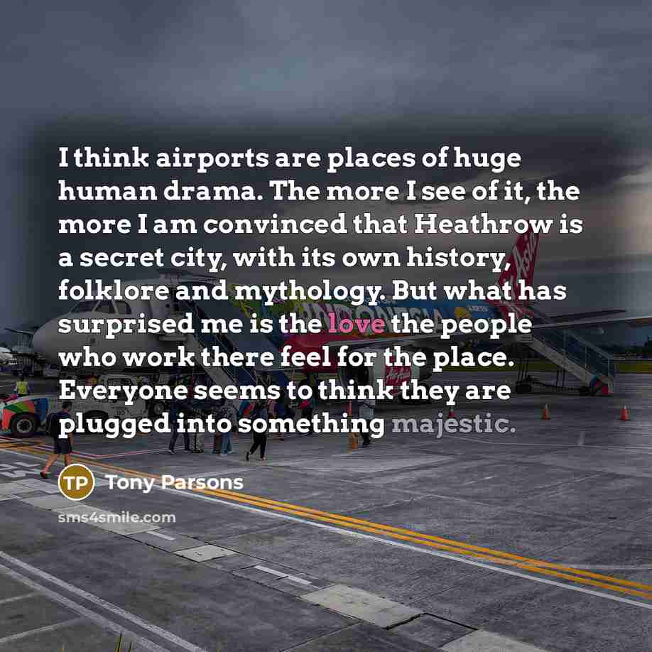 “I think airports are places of huge human drama. The more I see of it, the more I am convinced that Heathrow is a secret city, with its own history, folklore and mythology. But what has surprised me is the love the people who work there feel for the place. Everyone seems to think they are plugged…” quote by Tony Parsons