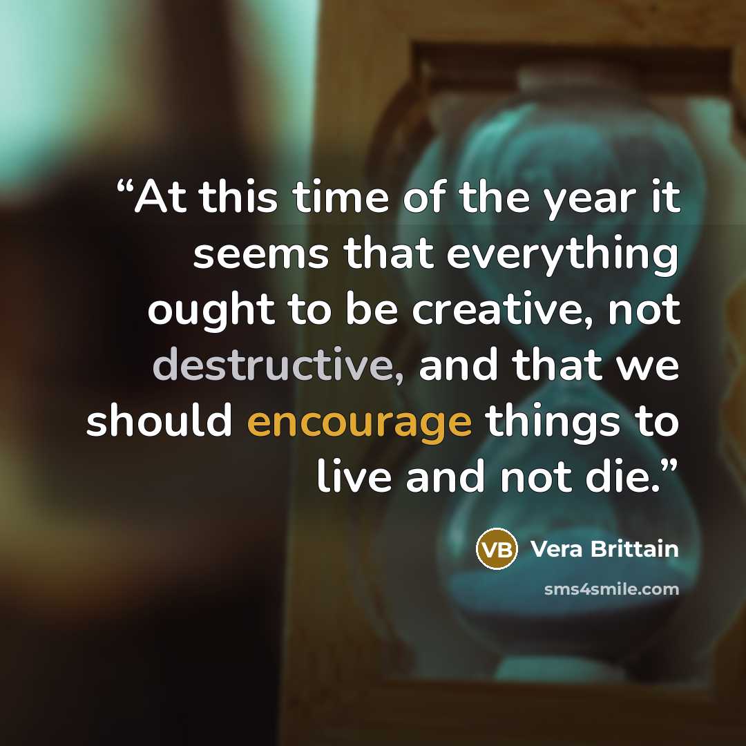 “At this time of the year it seems that everything ought to be creative, not destructive, and that we should encourage things to live and not die.” quote by Vera Brittain