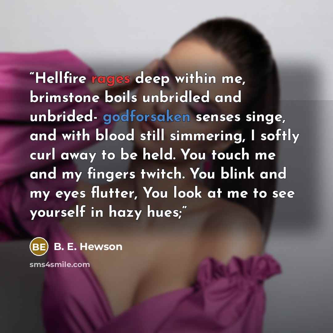 “Hellfire rages deep within me, brimstone boils unbridled and unbrided- godforsaken senses singe, and with blood still simmering, I softly curl away to be held. You touch me and my fingers twitch. You blink and my eyes flutter, You look at me to see yourself in hazy hues;” quote by B. E. Hewson
