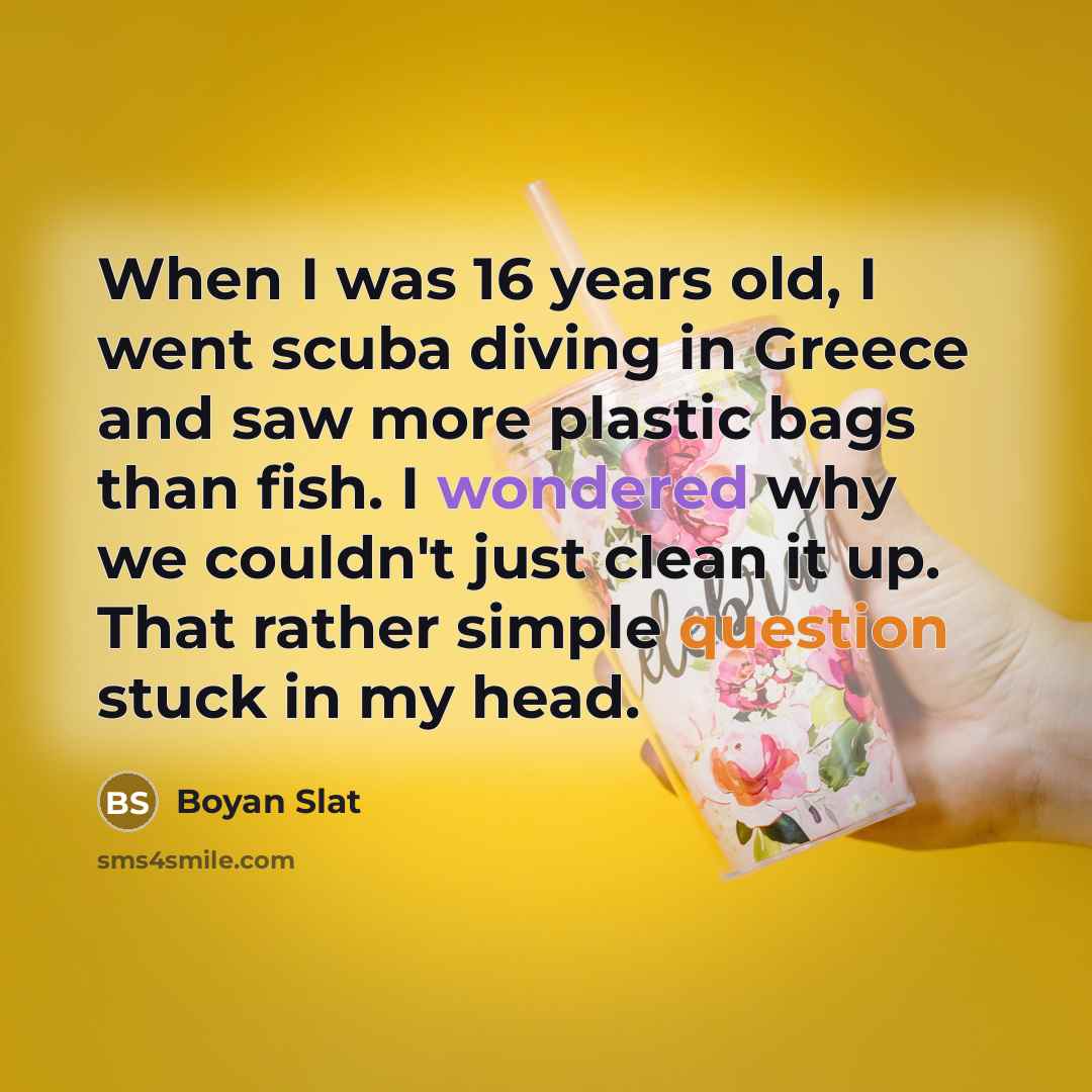 “When I was 16 years old, I went scuba diving in Greece and saw more plastic bags than fish. I wondered why we couldn't just clean it up. That rather simple question stuck in my head.” quote by Boyan Slat