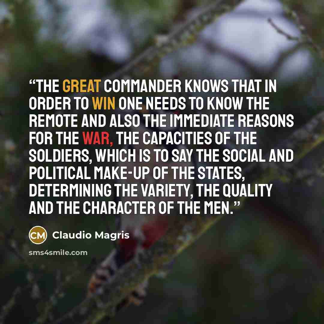 “The great commander knows that in order to win one needs to know the remote and also the immediate reasons for the war, the capacities of the soldiers, which is to say the social and political make-up of the states, determining the variety, the quality and the character of the men.” quote by Claudio Magris