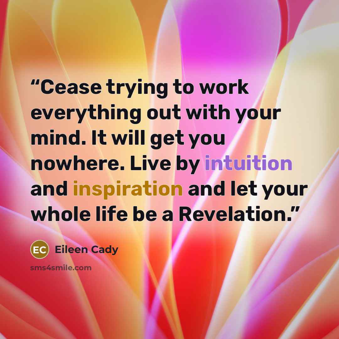 “Cease trying to work everything out with your mind. It will get you nowhere. Live by intuition and inspiration and let your whole life be a Revelation.” quote by Eileen Cady