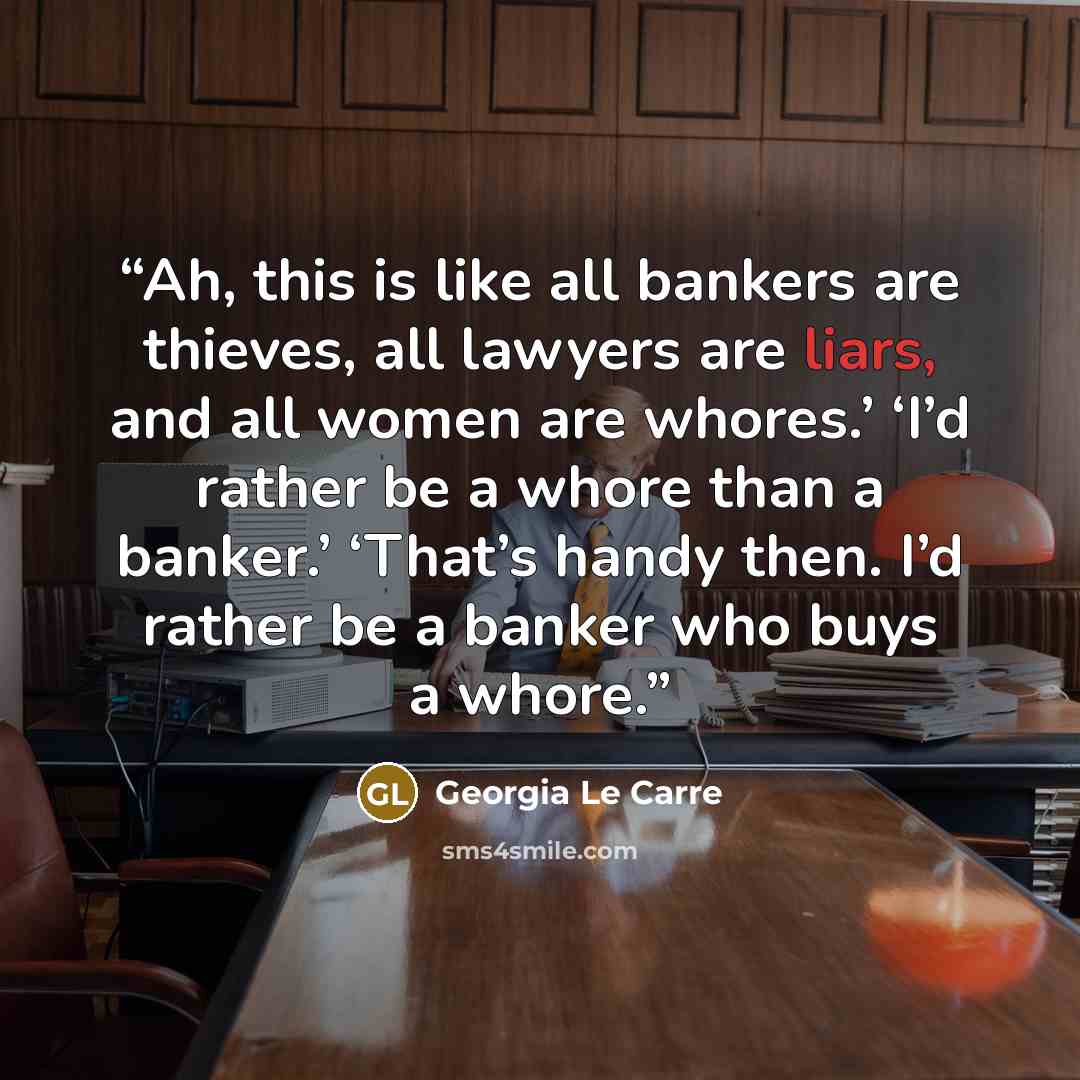 “Ah, this is like all bankers are thieves, all lawyers are liars, and all women are whores.’ ‘I’d rather be a whore than a banker.’ ‘That’s handy then. I’d rather be a banker who buys a whore.” quote by Georgia Le Carre