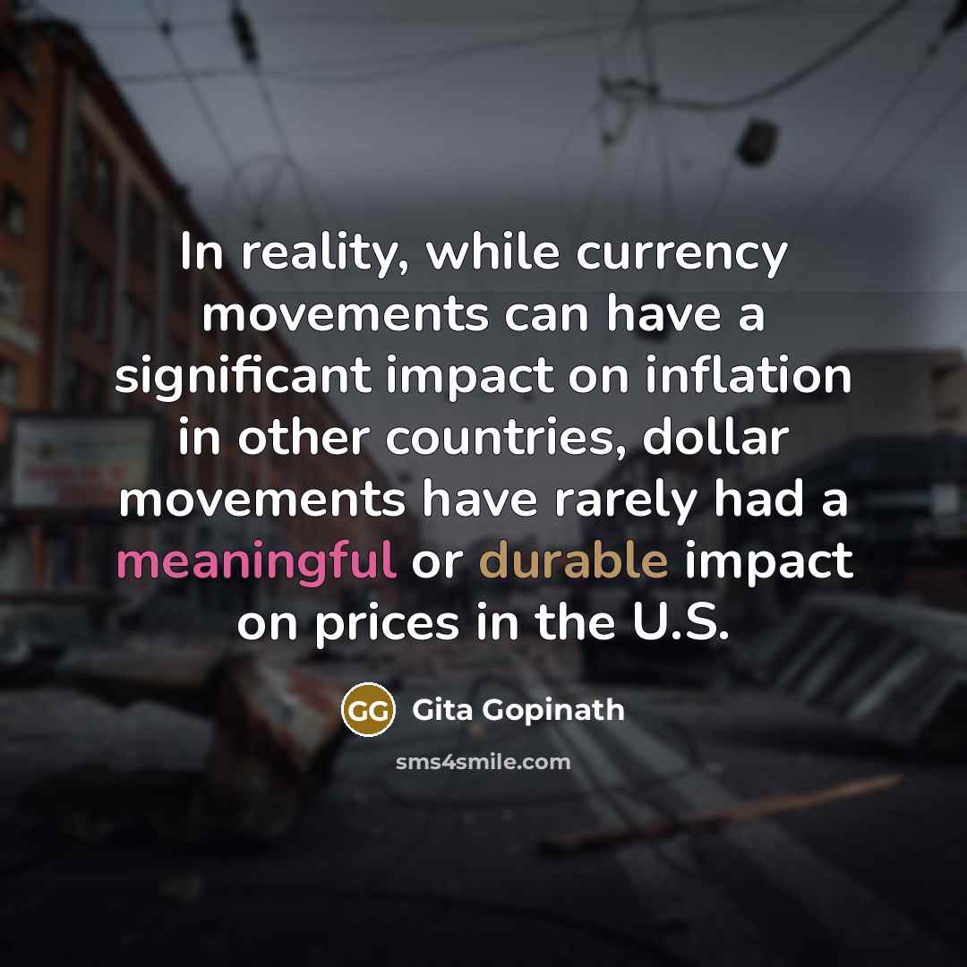 “In reality, while currency movements can have a significant impact on inflation in other countries, dollar movements have rarely had a meaningful or durable impact on prices in the U.S.” quote by Gita Gopinath