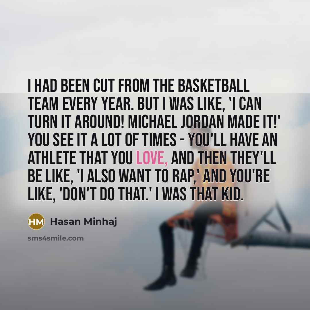 “I had been cut from the basketball team every year. But I was like, 'I can turn it around! Michael Jordan made it!' You see it a lot of times - you'll have an athlete that you love, and then they'll be like, 'I also want to rap,' and you're like, 'Don't do that.' I was that kid.” quote by Hasan Minhaj