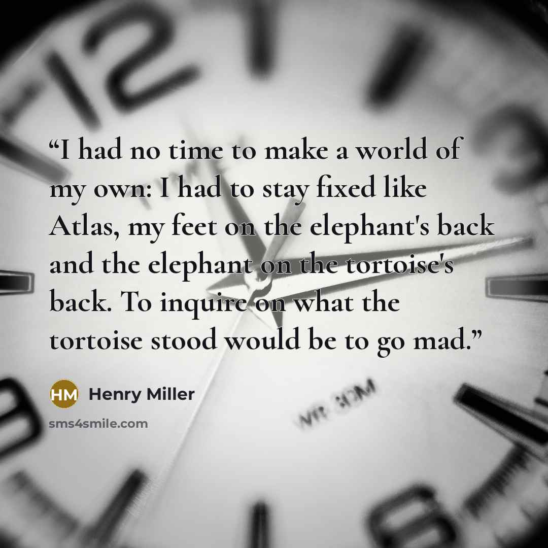 “I had no time to make a world of my own: I had to stay fixed like Atlas, my feet on the elephant's back and the elephant on the tortoise's back. To inquire on what the tortoise stood would be to go mad.” quote by Henry Miller