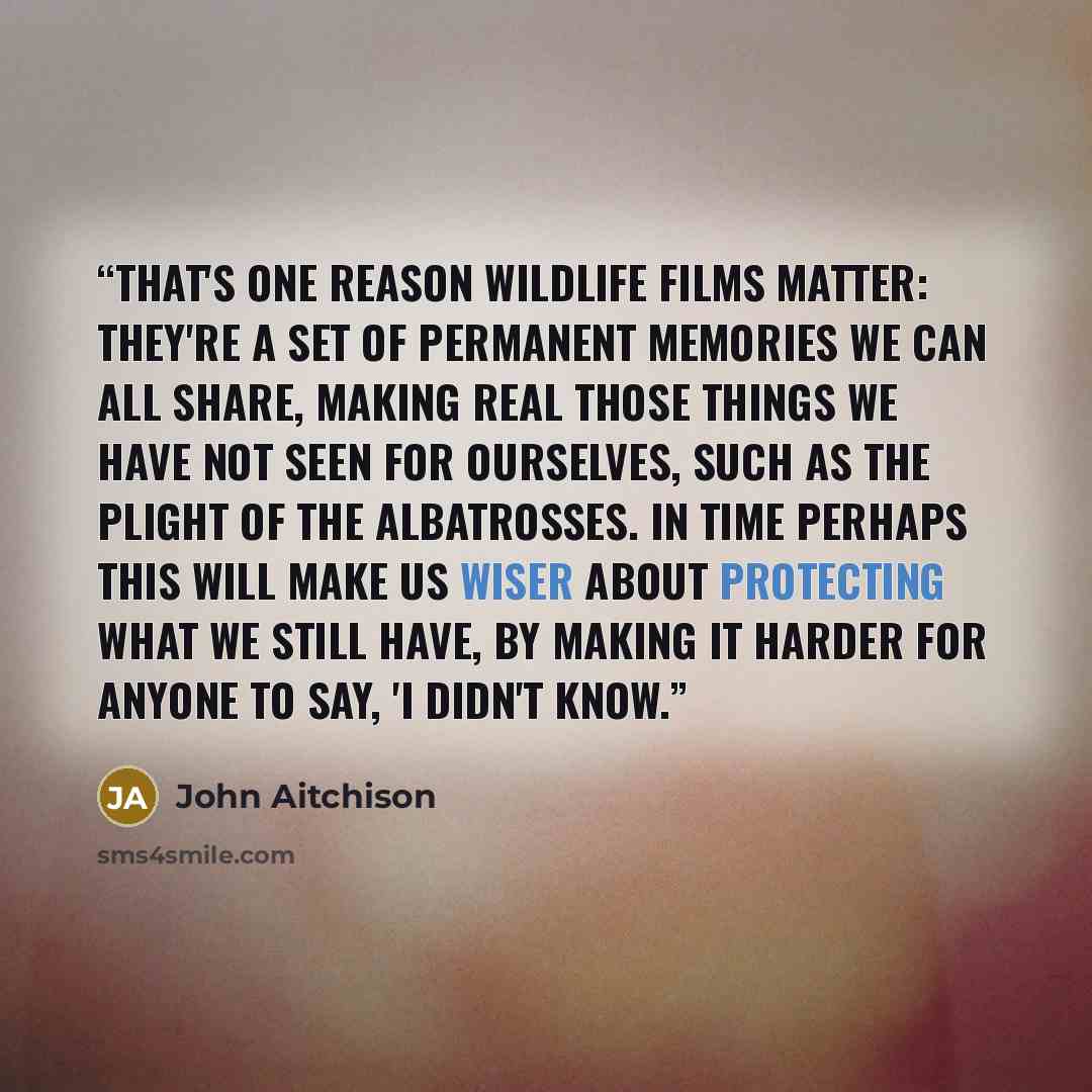 “That's one reason wildlife films matter: they're a set of permanent memories we can all share, making real those things we have not seen for ourselves, such as the plight of the albatrosses. In time perhaps this will make us wiser about protecting what we still have, by making it harder for anyone…” quote by John Aitchison