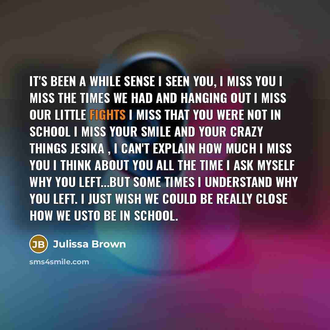 “It's been a while sense I seen you, I miss you I miss the times we had and hanging out I miss our little fights I miss that you were not in school I miss your smile and your crazy things Jesika , I can't explain how much I miss you I think about you all the time I ask myself why you left...But…” quote by Julissa Brown