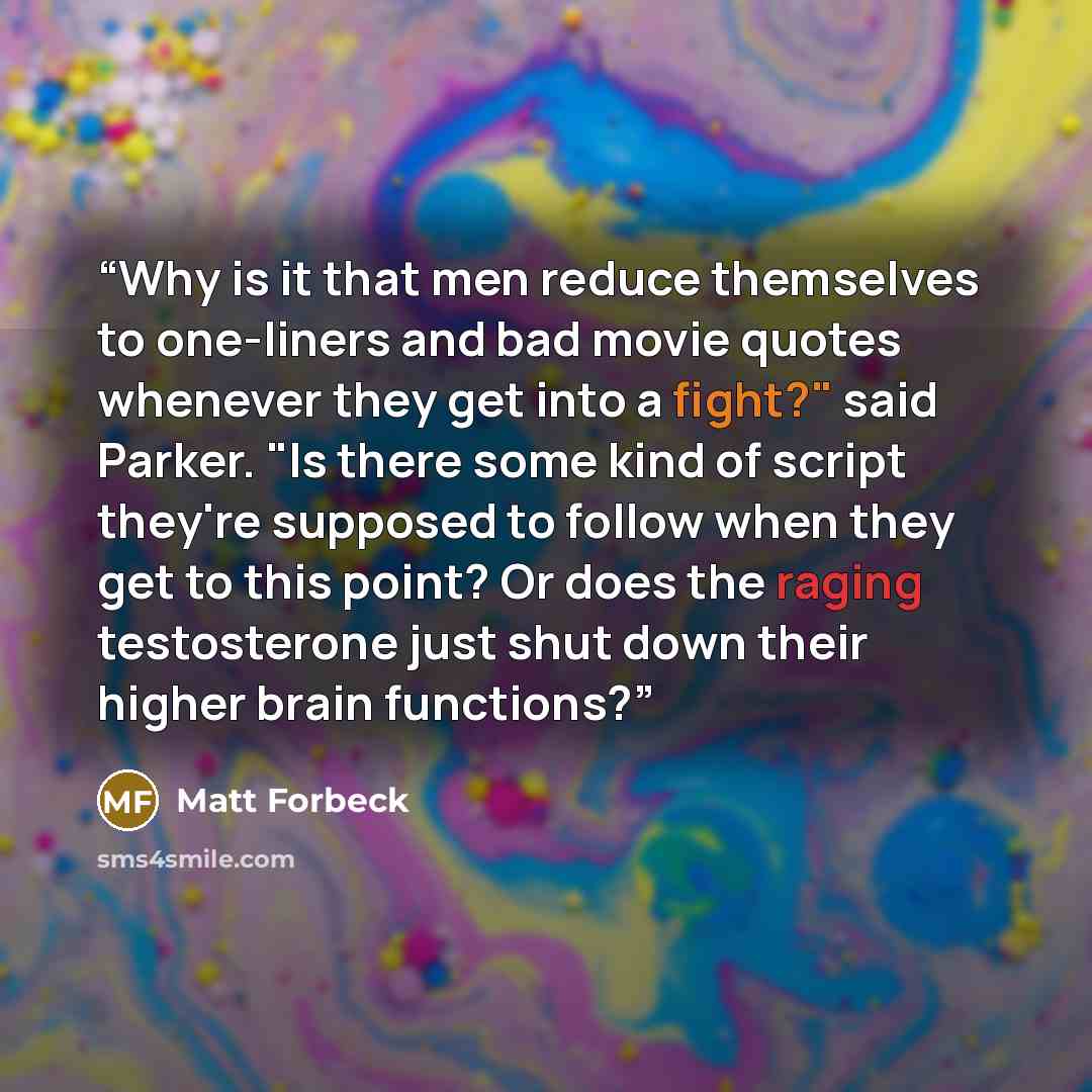 “Why is it that men reduce themselves to one-liners and bad movie quotes whenever they get into a fight?" said Parker. "Is there some kind of script they're supposed to follow when they get to this point? Or does the raging testosterone just shut down their higher brain functions?” quote by Matt Forbeck