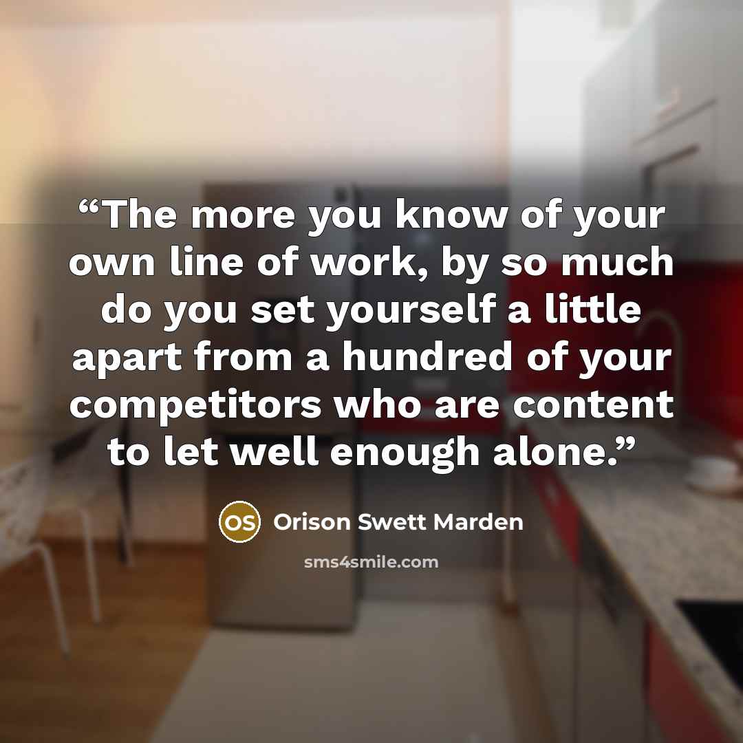“The more you know of your own line of work, by so much do you set yourself a little apart from a hundred of your competitors who are content to let well enough alone.” quote by Orison Swett Marden