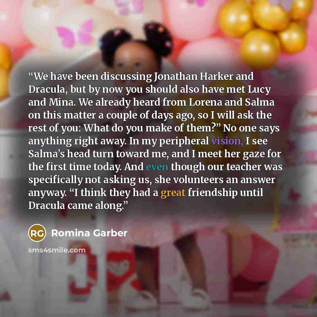 “We have been discussing Jonathan Harker and Dracula, but by now you should also have met Lucy and Mina. We already heard from Lorena and Salma on this matter a couple of days ago, so I will ask the rest of you: What do you make of them?” No one says anything right away. In my peripheral vision, I…” quote by Romina Garber
