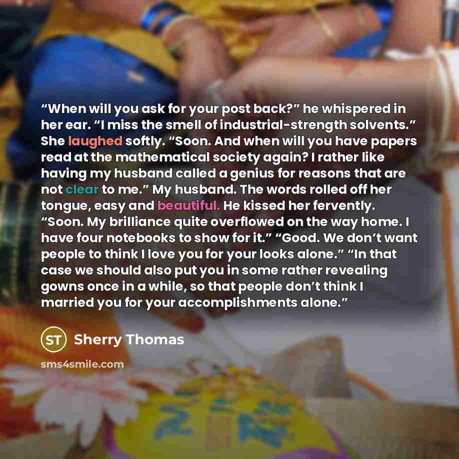 “When will you ask for your post back?” he whispered in her ear. “I miss the smell of industrial-strength solvents.” She laughed softly. “Soon. And when will you have papers read at the mathematical society again? I rather like having my husband called a genius for reasons that are not clear to…” quote by Sherry Thomas