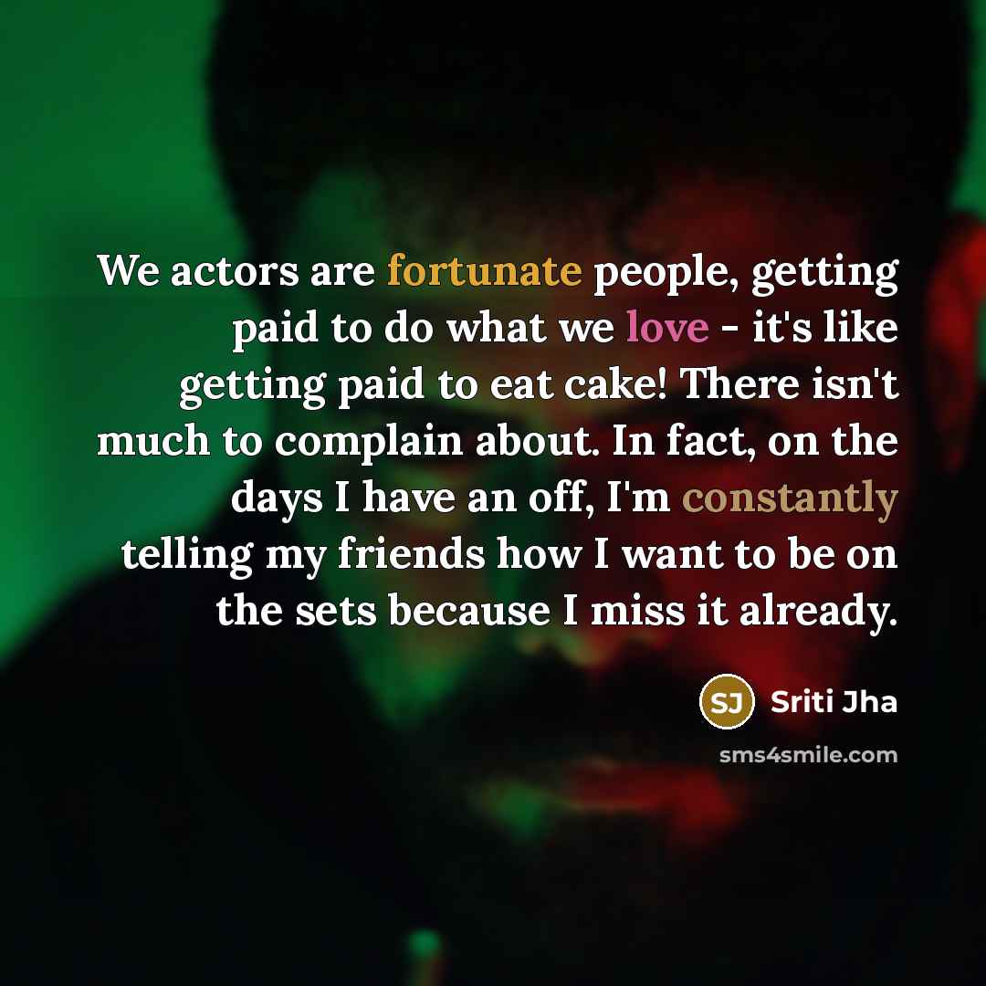 “We actors are fortunate people, getting paid to do what we love - it's like getting paid to eat cake! There isn't much to complain about. In fact, on the days I have an off, I'm constantly telling my friends how I want to be on the sets because I miss it already.” quote by Sriti Jha